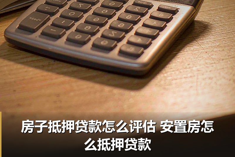 房子抵押贷款怎么评估 安置房怎么抵押贷款 房子抵押贷款怎么评估 安置房怎么抵押贷款