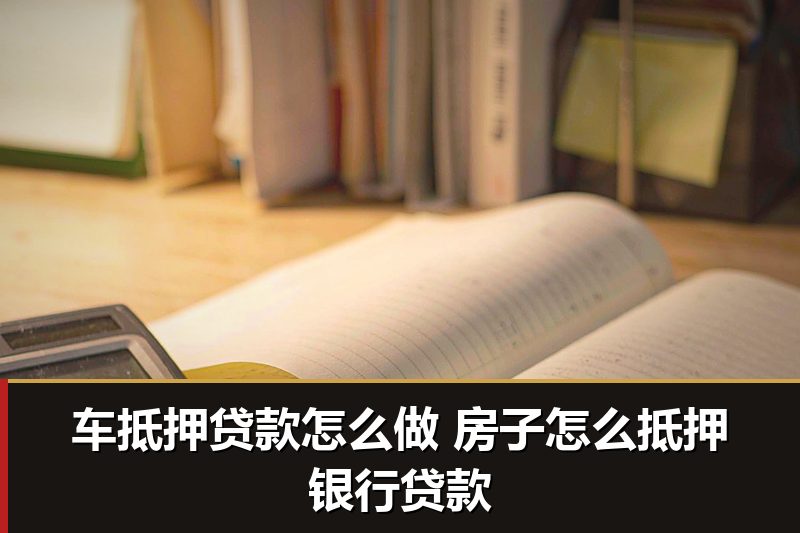 车抵押贷款怎么做 房子怎么抵押银行贷款