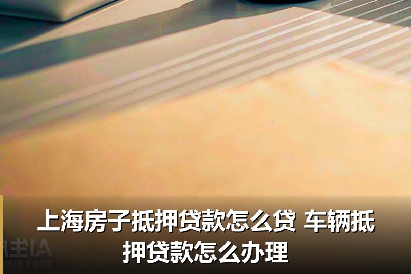 上海房子抵押贷款怎么贷 车辆抵押贷款怎么办理 上海房子抵押贷款怎么贷 车辆抵押贷款怎么办理