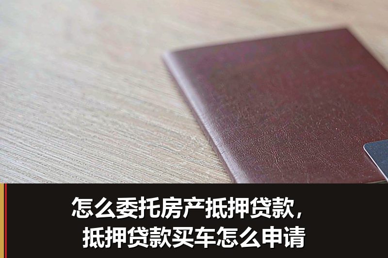 怎么委托房产抵押贷款，抵押贷款买车怎么申请